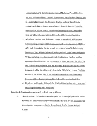 Marketing Period”. If, following the Second Marketirnz Period, Developer
has been unable to obtain a contract for the sale of the affable dwelling unit
to a qualified purchaser, the affordable dwelling unit may be sold to the
general public free of the restrictions in the Affordable Housina Condition
relating to the income level of the household of th~purchaser, but not free
from any of the other restrictions of the Affordable Housing Condition.
c. Affordable dwellina units desianated for sale to households with incomes
between eighty-one nercent 81% and one hundred twent~percent Q2~%~f
AMI shall be marketed for sale to such nersons at prices affordable to such
households for a period of ninety 90 days; provided that ifi at the end of the
90-day marketing period, construction of the affordable dwelling unit has
commenced and Developer has been unable to obtain a contract for sale ofthe
unit to a qualified purchaser, then the affordable dwelling unit may be sold to
th~general public free of the restrictions in the Affordable Hoj~iiig Condition
relating to the income level of the household of the purchaser, but not free
from any of the other restrictions of the Affordable Housing Condition.
th Developer shall receive full credit for all affordable dwelling units constnieIe~,
and sold pursuant to these provisions.
Condition 2. Transportation, paragraph 1, should read as follows:
2. Transportation. The Declarant shall carry out the following requirements related
to traffic and transportation improvements for the Ho’opili Project consistent with
the mitigation measures specified in the applicable Traffic Impact Analysis
Reøort.
3
 