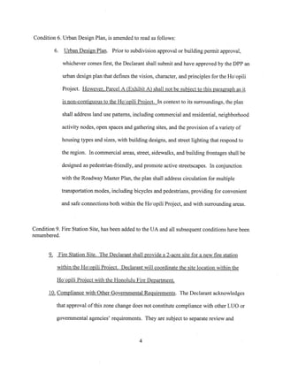 Condition 6. Urban Design Plan, is amended to read as follows:
6. Urban Design Plan. Prior to subdivision approval or building permit approval,
whichever comes first, the Declarant shall submit and have approved by the DPP an
urban design plan that defines the vision, character, and principles for the Ho’opili
Project. However, Parcel A Exhibit A shall not be subject i~jthj&paragraph as it
is non-contiguous to the Ho’opili Project. In context to its surroundings, the plan
shall address land use patterns, including commercial and residential, neighborhood
activity nodes, open spaces and gathering sites, and the provision of a variety of
housing types and sizes, with building designs, and street lighting that respond to
the region. In commercial areas, street, sidewalks, and building frontages shall be
designed as pedestrian-friendly, and promote active streetscapes. In conjunction
with the Roadway Master Plan, the plan shall address circulation for multiple
transportation modes, including bicycles and pedestrians, providing for convenient
and safe connections both within the Ho’opili Project, and with surrounding areas.
Condition 9. Fire Station Site, has been added to the UA and all subsequent conditions have been
renumbered.
9~ Fire Station Site. The Declarant shall provide a 2-acre site for a new fire station
within the Ho’opili Project. Declarant will coordinate the site location within the
Ho’opili Project with the Honolulu Fire Department.
10. Compliance with Other Governmental Requirements. The Declarant acknowledges
that approval of this zone change does not constitute compliance with other LUO or
governmental agencies’ requirements. They are subject to separate review and
4
 