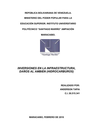 REPÚBLICA BOLIVARIANA DE VENEZUELA.
MINISTERIO DEL PODER POPULAR PARA LA
EDUCACIÓN SUPERIOR. INSTITUTO UNIVERSITARIO
POLITÉCNICO “SANTIAGO MARIÑO” AMPIACIÓN
MARACAIBO.
INVERSIONES EN LA INFRAESTRUCTURA,
DAÑOS AL AMBIEN (HIDROCARBUROS)
REALIZADO POR:
ANDERSON TAPIA
C.I. 26.515.341
MARACAIBO, FEBRERO DE 2018
 