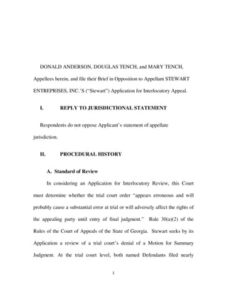 DONALD ANDERSON, DOUGLAS TENCH, and MARY TENCH,

Appellees herein, and file their Brief in Opposition to Appellant STEWART

ENTREPRISES, INC.’S (“Stewart”) Application for Interlocutory Appeal.


   I.           REPLY TO JURISDICTIONAL STATEMENT


   Respondents do not oppose Applicant’s statement of appellate

jurisdiction.


   II.          PROCEDURAL HISTORY


         A. Standard of Review

         In considering an Application for Interlocutory Review, this Court

must determine whether the trial court order “appears erroneous and will

probably cause a substantial error at trial or will adversely affect the rights of

the appealing party until entry of final judgment.”        Rule 30(a)(2) of the

Rules of the Court of Appeals of the State of Georgia. Stewart seeks by its

Application a review of a trial court’s denial of a Motion for Summary

Judgment. At the trial court level, both named Defendants filed nearly


                                        1
 