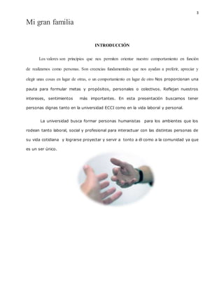 3
Mi gran familia
INTRODUCCIÓN
Los valores son principios que nos permiten orientar nuestro comportamiento en función
de realizarnos como personas. Son creencias fundamentales que nos ayudan a preferir, apreciar y
elegir unas cosas en lugar de otras, o un comportamiento en lugar de otro Nos proporcionan una
pauta para formular metas y propósitos, personales o colectivos. Reflejan nuestros
intereses, sentimientos más importantes. En esta presentación buscamos tener
personas dignas tanto en la universidad ECCI como en la vida laboral y personal.
La universidad busca formar personas humanistas para los ambientes que los
rodean tanto laboral, social y profesional para interactuar con las distintas personas de
su vida cotidiana y lograrse proyectar y servir a tonto a él como a la comunidad ya que
es un ser único.
 