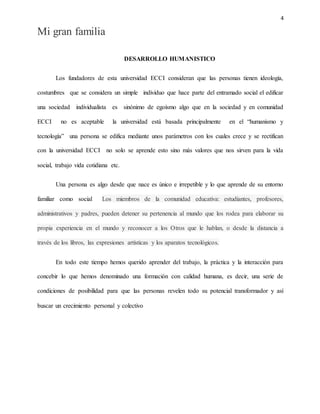 4
Mi gran familia
DESARROLLO HUMANISTICO
Los fundadores de esta universidad ECCI consideran que las personas tienen ideología,
costumbres que se considera un simple individuo que hace parte del entramado social el edificar
una sociedad individualista es sinónimo de egoísmo algo que en la sociedad y en comunidad
ECCI no es aceptable la universidad está basada principalmente en el “humanismo y
tecnología” una persona se edifica mediante unos parámetros con los cuales crece y se rectifican
con la universidad ECCI no solo se aprende esto sino más valores que nos sirven para la vida
social, trabajo vida cotidiana etc.
Una persona es algo desde que nace es único e irrepetible y lo que aprende de su entorno
familiar como social Los miembros de la comunidad educativa: estudiantes, profesores,
administrativos y padres, pueden detener su pertenencia al mundo que los rodea para elaborar su
propia experiencia en el mundo y reconocer a los Otros que le hablan, o desde la distancia a
través de los libros, las expresiones artísticas y los aparatos tecnológicos.
En todo este tiempo hemos querido aprender del trabajo, la práctica y la interacción para
concebir lo que hemos denominado una formación con calidad humana, es decir, una serie de
condiciones de posibilidad para que las personas revelen todo su potencial transformador y así
buscar un crecimiento personal y colectivo
 