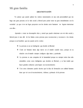 5
Mi gran familia
ARGUMENTACIÓN
Yo pienso que puedo aplicar los valores mencionados en una sola personalidad que me
haga una gran persona en la vida social y laboral para poder tener un gran entendimiento con la
sociedad ya que si no me logro proyectar con los demás seres humanos no lograre interactuar
con ellos .
Aprender a tener un desempeño ético y moral que puedo relacionar con mi vida social y
laboral para ir mas allá de los limites como persona para reconocerme y reconocer a los demás
porque es un beneficio que nos puede servir a todos
 La persona es un ser inteligente que decide en libertad.
 Cada ser humano inicia algo nuevo en el mundo cuando nace, porque en su
relación con el mundo siempre configura algo único y particular.
 La persona es una conquista de la humanidad porque no siempre todos han sido
entendidos como seres inteligentes que deciden en libertad, y se han tenido que
hacer grandes esfuerzos para lograr ese reconocimiento.
 Con estos elementos puede decirse que la idea de formación con calidad humana
tiene que ver con el reconocimiento, defensa y primacía de la persona
 