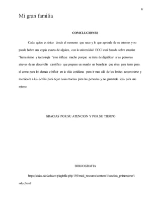 6
Mi gran familia
COMCLUCIONES
Cada quien es único desde el momento que nace y lo que aprende de su entorno y no
puede haber una copia exacta de alguien, con la universidad ECCI está basada sobre enseñar
“humanismo y tecnología “esto influye mucho porque se trata de dignificar a las personas
atreves de un desarrollo científico que prepare un mundo un beneficio que sirva para tanto para
el como para los demás e influir en la vida cotidiana para ir mas allá de los limites reconocerse y
reconocer a los demás para dejar cosas buenas para las personas y no guardarlo solo para uno
mismo.
GRACIAS POR SU ATENCION Y POR SU TIEMPO
BIBLIOGRAFIA
https://aulas.ecci.edu.co/pluginfile.php/150/mod_resource/content/1/catedra_primercorte/i
ndex.html
 