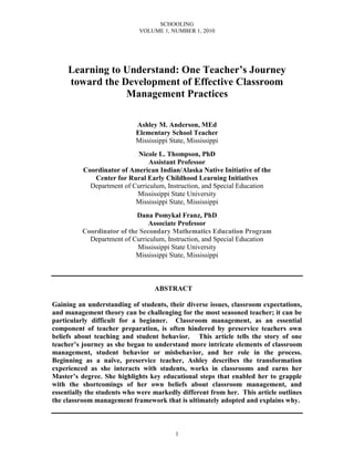 SCHOOLING
                             VOLUME 1, NUMBER 1, 2010




     Learning to Understand: One Teacher’s Journey
     toward the Development of Effective Classroom
                 Management Practices

                            Ashley M. Anderson, MEd
                            Elementary School Teacher
                            Mississippi State, Mississippi
                            Nicole L. Thompson, PhD
                                Assistant Professor
          Coordinator of American Indian/Alaska Native Initiative of the
             Center for Rural Early Childhood Learning Initiatives
            Department of Curriculum, Instruction, and Special Education
                           Mississippi State University
                           Mississippi State, Mississippi
                            Dana Pomykal Franz, PhD
                                Associate Professor
          Coordinator of the Secondary Mathematics Education Program
            Department of Curriculum, Instruction, and Special Education
                            Mississippi State University
                           Mississippi State, Mississippi



                                  ABSTRACT

Gaining an understanding of students, their diverse issues, classroom expectations,
and management theory can be challenging for the most seasoned teacher; it can be
particularly difficult for a beginner. Classroom management, as an essential
component of teacher preparation, is often hindered by preservice teachers own
beliefs about teaching and student behavior. This article tells the story of one
teacher’s journey as she began to understand more intricate elements of classroom
management, student behavior or misbehavior, and her role in the process.
Beginning as a naïve, preservice teacher, Ashley describes the transformation
experienced as she interacts with students, works in classrooms and earns her
Master’s degree. She highlights key educational steps that enabled her to grapple
with the shortcomings of her own beliefs about classroom management, and
essentially the students who were markedly different from her. This article outlines
the classroom management framework that is ultimately adopted and explains why.



                                          1
 