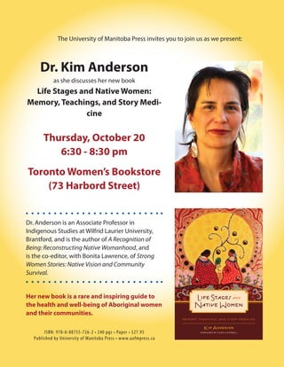 The University of Manitoba Press invites you to join us as we present:



      Dr. Kim Anderson
            as she discusses her new book
  Life Stages and Native Women:
Memory, Teachings, and Story Medi-
                cine


       Thursday, October 20
          6:30 - 8:30 pm
Toronto Women’s Bookstore
    (73 Harbord Street)


Dr. Anderson is an Associate Professor in
Indigenous Studies at Wilfrid Laurier University,
Brantford, and is the author of A Recognition of
Being: Reconstructing Native Womanhood, and
is the co-editor, with Bonita Lawrence, of Strong
Women Stories: Native Vision and Community
Survival.


Her new book is a rare and inspiring guide to
the health and well-being of Aboriginal women
and their communities.

        ISBN: 978-0-88755-726-2 • 240 pgs • Paper • $27.95
   Published by University of Manitoba Press • www.uofmpress.ca
 