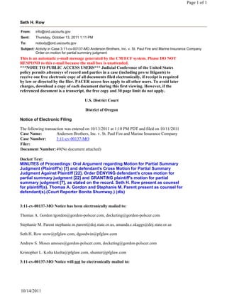 Page 1 of 1



Seth H. Row

From:    info@ord.uscourts.gov
Sent:    Thursday, October 13, 2011 1:11 PM
To:      nobody@ord.uscourts.gov
Subject: Activity in Case 3:11-cv-00137-MO Anderson Brothers, Inc. v. St. Paul Fire and Marine Insurance Company
         Order on motion for partial summary judgment
This is an automatic e-mail message generated by the CM/ECF system. Please DO NOT
RESPOND to this e-mail because the mail box is unattended.
***NOTE TO PUBLIC ACCESS USERS*** Judicial Conference of the United States
policy permits attorneys of record and parties in a case (including pro se litigants) to
receive one free electronic copy of all documents filed electronically, if receipt is required
by law or directed by the filer. PACER access fees apply to all other users. To avoid later
charges, download a copy of each document during this first viewing. However, if the
referenced document is a transcript, the free copy and 30 page limit do not apply.

                                       U.S. District Court

                                        District of Oregon

Notice of Electronic Filing

The following transaction was entered on 10/13/2011 at 1:10 PM PDT and filed on 10/11/2011
Case Name:           Anderson Brothers, Inc. v. St. Paul Fire and Marine Insurance Company
Case Number:         3:11-cv-00137-MO
Filer:
Document Number: 49(No document attached)

Docket Text:
MINUTES of Proceedings: Oral Argument regarding Motion for Partial Summary
Judgment (Plaintiff's) [7] and defendant's Cross Motion for Partial Summary
Judgment Against Plaintiff [22]. Order DENYING defendant's cross motion for
partial summary judgment [22] and GRANTING plaintiff's motion for partial
summary judgment [7], as stated on the record. Seth H. Row present as counsel
for plaintiff(s). Thomas A. Gordon and Stephanie M. Parent present as counsel for
defendant(s).(Court Reporter Bonita Shumway.) (dls)


3:11-cv-00137-MO Notice has been electronically mailed to:

Thomas A. Gordon tgordon@gordon-polscer.com, docketing@gordon-polscer.com

Stephanie M. Parent stephanie.m.parent@doj.state.or.us, amanda.c.skaggs@doj.state.or.us

Seth H. Row srow@pfglaw.com, dgoodwin@pfglaw.com

Andrew S. Moses amoses@gordon-polscer.com, docketing@gordon-polscer.com

Kristopher L. Kolta kkolta@pfglaw.com, shunter@pfglaw.com

3:11-cv-00137-MO Notice will not be electronically mailed to:




10/14/2011
 