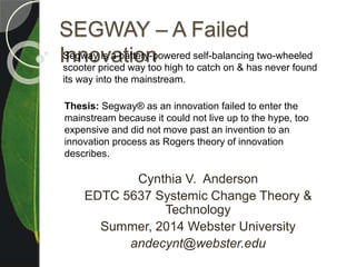 SEGWAY – A Failed
Innovation
Cynthia V. Anderson
EDTC 5637 Systemic Change Theory &
Technology
Summer, 2014 Webster University
andecynt@webster.edu
Segway is a battery-powered self-balancing two-wheeled
scooter priced way too high to catch on & has never found
its way into the mainstream.
Thesis: Segway® as an innovation failed to enter the
mainstream because it could not live up to the hype, too
expensive and did not move past an invention to an
innovation process as Rogers theory of innovation
describes.
 
