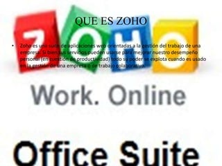 QUE ES ZOHO

•   Zoho es una suite de aplicaciones web orientadas a la gestión del trabajo de una
    empresa. Si bien sus servicios pueden usarse para mejorar nuestro desempeño
    personal (en cuestión de productividad) todo su poder se explota cuando es usado
    en la gestión de una empresa o de trabajo colaborativo.
 