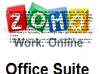 •   Zoho incluye más de veinte aplicaciones en línea, entre las que se incluyen una
    completa suite ofimática al estilo de MS Office (y bastante superior a la versión de
    Google), un servicio de correo electrónico que incluye calendario, gestor de tareas,
    de contactos, de notas y de enlaces. Zoho Docs, un disco duro virtual con opciones
    de compartir documentos, trabajar simultáneamente y crear espacios de trabajo.
    ZOHO CRM para agilizar nuestro proceso de ventas, Zoho projects para gestionar
    proyectos (con posibilidad de importar archivos de BaseCamp o de MS Project),
    Zoho Invoice para facturación, Zoho Creator para crear aplicaciones web y un largo
    etcétera.
•   A partir de este artículo, estaremos escribiendo reseñas de los diversos productos
    de Zoho que, a nuestro parecer, es la mejor suite de aplicaciones web que existe.
 