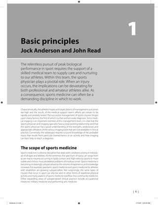 | 1 |
1Basic principles
Jock Anderson and John Read
The relentless pursuit of peak biological
performance in sport requires the support of a
skilled medical team to supply care and nurturing
to our athletes. Within this team, the sports
physician plays a pivotal role. When an injury
occurs, the implications can be devastating for
both professional and amateur athletes alike. As
a consequence, sports medicine can often be a
demanding discipline in which to work.
Characteristically, the athlete’s hopes and expectations of management outcomes
are high and the results of the medical support team’s efforts are certain to be
rapidly and severely tested. The successful management of sports injuries hinges
upon many factors, the first of which is a fast and accurate diagnosis. Since medi-
cal imaging is an important member of this management team, it is vital that the
sports physician and imaging specialty have a close working relationship and that
the sports physician has a good understanding of the strengths, weaknesses and
appropriate utilisation of the various imaging tools that are now available in clinical
practice. Conversely, the radiologist requires a sound knowledge of the probable
injury that results from particular biomechanics or an activity and how imaging
can best help to reach a diagnosis.
The scope of sports medicine
Sports medicine is a diverse discipline that deals with conditions arising in individu-
als of all ages and abilities. At the extremes, the spectrum of injury can range from
acute macro-trauma occurring in body contact and high-velocity sports to more
subtle and chronic musculoskeletal problems of insidious onset. Sports medicine is
becoming increasingly subspecialised as the volume of experience and knowledge
increases. For example, paediatric sports medicine and sports medicine for athletes
with disabilities are growing subspecialties. Not surprisingly, the same types of
injuries that occur in sport can also be seen in other forms of repetitive physical
activity and many aspects of sports medicine overflow into community medicine.
Other expanding areas of subspecialised clinical practice include occupational
medicine, military medicine and performing arts medicine.
Anderson_01.indd 1Anderson_01.indd 1 17/10/07 9:24:04 AM17/10/07 9:24:04 AM
 