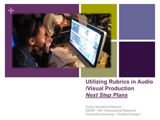 +
Utilizing Rubrics in Audio
/Visual Production
Next Step Plans
Corey Jermaine Anderson
EDGR – 601 | Educational Research
Concordia University – Portland Oregon
 