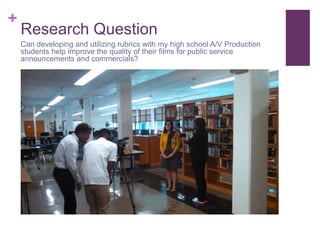 +
Research Question
Can developing and utilizing rubrics with my high school A/V Production
students help improve the quality of their films for public service
announcements and commercials?
 