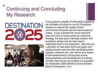 +
Continuing and Concluding
My Research
I have gained a wealth of information regarding
the utilization of rubrics in my A/V Production
classes to improve the quality of their
commercial and public service announcement
videos. It was important for me to know the
pros and cons to using rubrics as a learning
strategy, the best way to develop criterion and
qualitative ratings and the best way to
implement them in the classroom. Not only can
I use them to help teach technical jargon and
assess student work but after developing them
together, students can use rubrics as a means
of self-assessment or during peer review.
Using examples and devoting time to training
will also help ensure my students are prepared
for Destination 2025 (Shelby County Schools
Board of Education, n.d.)
 