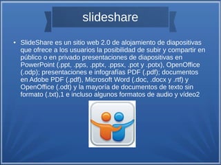 slideshare
● SlideShare es un sitio web 2.0 de alojamiento de diapositivas
que ofrece a los usuarios la posibilidad de subir y compartir en
público o en privado presentaciones de diapositivas en
PowerPoint (.ppt, .pps, .pptx, .ppsx, .pot y .potx), OpenOffice
(.odp); presentaciones e infografías PDF (.pdf); documentos
en Adobe PDF (.pdf), Microsoft Word (.doc, .docx y .rtf) y
OpenOffice (.odt) y la mayoría de documentos de texto sin
formato (.txt),1 e incluso algunos formatos de audio y vídeo2