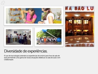 Diversidade de experiências.
O uso de tecnologias estende as experiências de ensino para fora da sala de
aula permitindo uma gama de novas situações didáticas na sala de aula e em
colaboração.
 