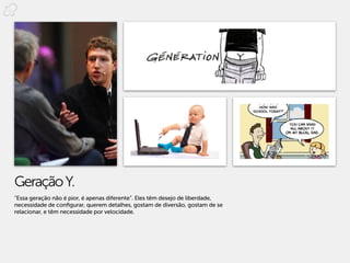 Geração Y.
“Essa geração não é pior, é apenas diferente”. Eles têm desejo de liberdade,
necessidade de configurar, querem detalhes, gostam de diversão, gostam de se
relacionar, e têm necessidade por velocidade.
 