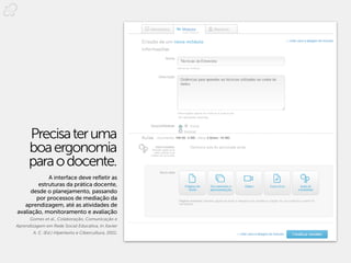 Precisa ter uma
      boa ergonomia
      para o docente.
            A interface deve refletir as
        estruturas da prática docente,
     desde o planejamento, passando
       por processos de mediação da
   aprendizagem, até as atividades de
avaliação, monitoramento e avaliação
      Gomes et al., Colaboração, Comunicação e
Aprendizagem em Rede Social Educativa, In Xavier
        A. C. (Ed.) Hipertexto e Cibercultura, 2011.
 