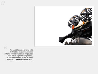 “Eu acredito que o cinema está
        destinado a revolucionar nosso
sistema educacional e que em poucos
     anos ele vai suplantar largamente,
    se não inteiramente, o uso de livros
    didáticos.”  Thomas Edison, 1922.
 