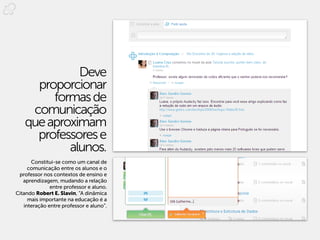 Deve
     proporcionar
        formas de
    comunicação
   que aproximam
     professores e
           alunos.
      Constitui-se como um canal de
     comunicação entre os alunos e o
 professor nos contextos de ensino e
   aprendizagem, mudando a relação
              entre professor e aluno.
Citando Robert E. Slavin, “A dinâmica
     mais importante na educação é a
   interação entre professor e aluno”.
 