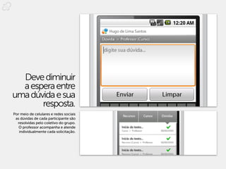 Deve diminuir
  a espera entre
uma dúvida e sua
       resposta.
Por meio de celulares e redes sociais
 as dúvidas de cada participante são
  resolvidas pelo coletivo do grupo.
   O professor acompanha e atende
   individualmente cada solicitação.
 
