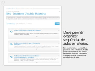 Deve permitir
organizar
sequências de
aulas e materiais.
Será possível criar e compartilhar
planos de aulas e materiais. A rede
pode avaliar cada um dos planos,
permitindo criar uma consciência
coletiva acerca de cada uma das
contribuições da rede.
 
