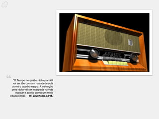 “O Tempo no qual o rádio portátil
  vai ser tão comum na sala de aula
 como o quadro negro. A instrução
 pelo rádio vai ser integrada na vida
    escolar e aceito como um meio
educacional.”  W. Levenson, 1945.
 
