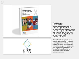 Permitir
acompanhar o
desempenho dos
alunos segundo
descritores.
Uso de descritores para indexar
as situações, atividades e materiais
e assim permitir monitorar de que
maneira os alunos estão usando os
materiais e espaços em relação aos
itens das Matrizes de Referência,
Temas, Tópicos e Descritores
associados a cada um deles.
MEC. http://j.mp/rR9twL
 