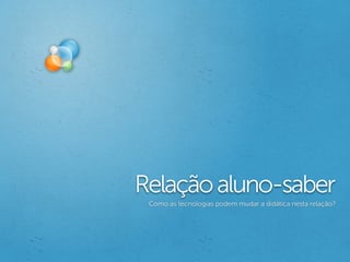Relação aluno-saber
 Como as tecnologias podem mudar a didática nesta relação?
 