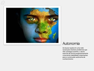Autonomia
Ao buscar ajuda em uma rede
social para resolver problemas que
não consegue sozinho, o aluno
exercita de forma progressivamente
consciente habilidades importantes
para a construção autônoma de
conhecimento.
 