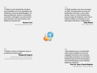 “O Redu é uma importante iniciativa                “O Redu propõe uma nova cara para
que possibilita um novo paradigma de               os AVAs, incorporando recursos de
ambiente virtual de aprendizagem, no               ambientes informais, como redes
qual professores, alunos e conteúdos               sociais. Assim, é uma iniciativa que
convivem, interagem e se aproximam,                procura fugir do fordismo, que marca
sem barreiras, sem burocracias, sem                a EaD no Brasil, em direção a uma
distância transacional.”                           educação interativa e colaborativa.”
                          Romero Tori                                          João Mattar
                 Ph.D. Escola Politécnica da USP                            Ph.D., TIDD-PUC-SP




“O Redu é como um bálsamo para os                  “Vale salientar que a contribuição
problemas da Educação.”                            maior deste trabalho se acha na
                  Margareth Zaponi                 coplagem da teoria com a pratica,
         Secretária Executiva de Gestão de Rede,   o que deve convocar os conceitos
Secretaria de Educação do Estado de Pernambuco     fundamentais de instrumentação e
                                                   instrumentalização numa reflexão
                                                   didactica continua.”
                                                           Prof. Dr. Jean-Claude Régnier
                                                              UMR 5191 ICAR - Université de Lyon
 