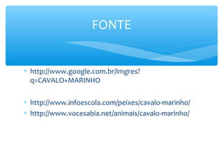 FONTE


∗ http://www.google.com.br/imgres?
  q=CAVALO+MARINHO

∗ http://www.infoescola.com/peixes/cavalo-marinho/
∗ http://www.vocesabia.net/animais/cavalo-marinho/
 