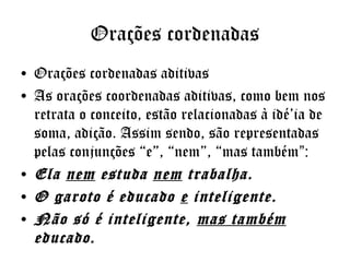 Orações cordenadas
• Orações cordenadas aditivas
• As orações coordenadas aditivas, como bem nos
retrata o conceito, estão relacionadas à idé’ia de
soma, adição. Assim sendo, são representadas
pelas conjunções “e”, “nem”, “mas também”:
• Ela nem estuda nem trabalha.
• O garoto é educado e inteligente.
• Não só é inteligente, mas também
educado .

 