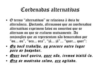 Cordenadas alternativas
• O termo “alternativas” se relaciona à ideia de
alternância. Portanto, afirmamos que as coordenadas
alternativas exprimem fatos ou conceitos que se
alternam ou que se excluem mutuamente. As
conjunções que as representam são demarcadas por
“ou... ou”, “ora... ora”, “já... já”... “quer... quer”: 
• Ou você trabalha, ou procure outro lugar
para se hospedar.
• Quer você queira, quer não, iremos visitá-lo.
• Ora se mostrava calmo, ora agitado.

 