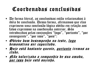 Coordenadas conclusivas
• De forma literal, as conclusivas estão relacionadas à
idéia de conclusão. Dessa forma, afirmamos que elas
exprimem uma conclusão lógica obtida em relação aos
fatos expressos na coordenada anterior. São
introduzidas pelas conjunções “logo”, “portanto”, “por
conseguinte”, “por isso”, “pois”:
• Obteve bom desempenho no teste, logo
demonstrou ser capacitado.
• Hoje está bastante quente, portanto iremos ao
clube.
• Não valorizava a companhia de sua amada,
por isso hoje está sozinho.

 