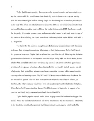 2
Taylor Swift is quite possibly the most powerful woman in music, and some might even
say the entire world. Her brand has evolved drastically over the last seventeen years, starting
with the innocent teenage Christian country singer and developing into an absolute powerhouse
in her early 30’s. When her debut album was released in 2006, no one could have estimated that
she would end up embarking on a world tour that broke the internet in 2022, then broke records
for single-day ticket sales, gross revenue, and most attended concert by a female artist. At one of
her shows in Seattle in July, the crowd noise in the stadium registered on the Richter scale with a
2.3 magnitude.
The frenzy for this tour was enough to earn Ticketmaster an appointment with the senate
to discuss their missteps in organizing ticket sales, as the tribalism among Taylor Swift fans is
her greatest achievement. Taylor Swift as a brand has earned itself a cult following that rivals the
greatest artists of all time, so much so that when she began dating NFL star Travis Kelce, brands
like the NFL and ESPN which have never had any reason to talk about her before spent weeks
profiting off of exposure to her fans when she attended her boyfriend’s football games – At risk
of alienating their typical fans who expressed annoyance at the coverage taking away from the
coverage of actual sporting events. The NFL and ESPN took these risks because they knew that
the reward was greater: This was their chance to reach the elusive Taylor Swift fanbase, or
Swifties, who otherwise never would have been interested in sports or football in the first place.
When Taylor Swift began attending Kansas City Chiefs games in September in support of her
rumored boyfriend, his jersey sales immediately jumped by 400%.
Taylor Swift’s popular seventh studio album is aptly named for her brand archetype: The
Lover. While she wears her emotions on her sleeve in her music, she also maintains a relatability
to her fans to the point that her concerts feel like an intimate slumber party with friends. She
 