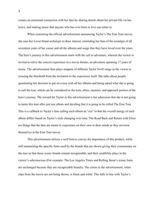 3
creates an emotional connection with her fans by sharing details about her private life via her
lyrics, and making music that anyone who has ever been in love can relate to.
When examining the official advertisement announcing Taylor’s The Eras Tour movie,
she uses her Lover brand archetype to draw interest, reminding her fans of the nostalgia of all
seventeen years of her career and all the albums and songs that they have loved over the years.
The hero’s journey in this advertisement starts with the call to adventure, wherein the viewer is
invited to relive the concert experience in a movie theater, an adventure spanning 17 years of
music. The advertisement then plays snippets of different Taylor Swift songs as the viewer is
crossing the threshold from the invitation to the experience itself. She talks about people
questioning her decision to put on a tour with all her albums and being asked what she is going
to call the tour, which can be considered as the tests, allies, enemies, and approach portion of the
hero’s journey. The reward for Taylor in this advertisement is her admission that she is not going
to name this tour after just one album and deciding that it is going to be called The Eras Tour.
This is a callback to Taylor’s fans calling each album an “era” in that the overall energy of each
album differs based on Taylor’s style changing over time. The Road Back and Return with Elixir
are things that the fans are meant to experience on their own in their minds as they envision
themselves at the Eras Tour movie.
This advertisement utilizes a serif font to convey the importance of this product, while
still maintaining the specific fonts used by the brands that are shown giving their commentary on
the tour so that those iconic brands remain recognizable, and their credibility plays in the
viewer’s subconscious (For example: The Los Angeles Times and Rolling Stone’s iconic fonts
are unchanged because they are recognizable brands). The colors in the advertisement, when
clips from the movie are not being shown, is black and white. This falls in line with Taylor’s
 