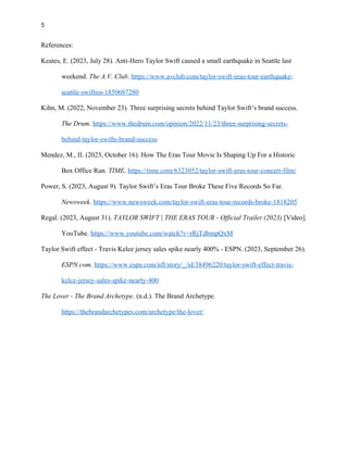 5
References:
Keates, E. (2023, July 28). Anti-Hero Taylor Swift caused a small earthquake in Seattle last
weekend. The A.V. Club. https://www.avclub.com/taylor-swift-eras-tour-earthquake-
seattle-swifties-1850687280
Kihn, M. (2022, November 23). Three surprising secrets behind Taylor Swift’s brand success.
The Drum. https://www.thedrum.com/opinion/2022/11/23/three-surprising-secrets-
behind-taylor-swifts-brand-success
Mendez, M., II. (2023, October 16). How The Eras Tour Movie Is Shaping Up For a Historic
Box Office Run. TIME. https://time.com/6323052/taylor-swift-eras-tour-concert-film/
Power, S. (2023, August 9). Taylor Swift’s Eras Tour Broke These Five Records So Far.
Newsweek. https://www.newsweek.com/taylor-swift-eras-tour-records-broke-1818205
Regal. (2023, August 31). TAYLOR SWIFT | THE ERAS TOUR - Official Trailer (2023) [Video].
YouTube. https://www.youtube.com/watch?v=rRjTdbmpQxM
Taylor Swift effect - Travis Kelce jersey sales spike nearly 400% - ESPN. (2023, September 26).
ESPN.com. https://www.espn.com/nfl/story/_/id/38496220/taylor-swift-effect-travis-
kelce-jersey-sales-spike-nearly-400
The Lover - The Brand Archetype. (n.d.). The Brand Archetype.
https://thebrandarchetypes.com/archetype/the-lover/
 