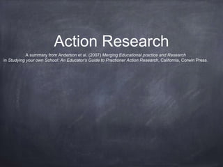 Action Research
A summary from Anderson et al. (2007) Merging Educational practice and Research
in Studying your own School: An Educator’s Guide to Practioner Action Research, California, Corwin Press.
 