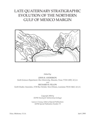 LATE QUATERNARY STRATIGRAPHIC
EVOLUTION OF THE NORTHERN
GULF OF MEXICO MARGIN
Edited by:
JOHN B. ANDERSON
Earth Sciences Department, Rice University, Houston, Texas 77251-1892, U.S.A.
AND
RICHARD H. FILLON
Earth Studies Associates, 3730 Rue Nichole, New Orleans, Louisiana 70131-5462, U.S.A.
Copyright 2004 by
SEPM (Society for Sedimentary Geology)
Laura J. Crossey, Editor of Special Publications
SEPM Special Publication Number 79
Tulsa, Oklahoma, U.S.A. April, 2004
 