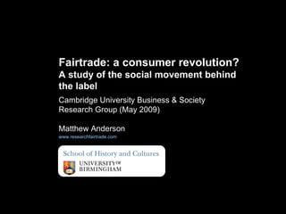 Cambridge University Business & Society Research Group (May 2009)  Matthew Anderson www.researchfairtrade.com   Fairtrade: a consumer revolution?  A study of the social movement behind the label  