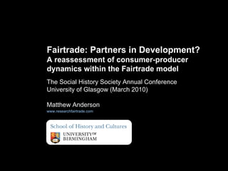 The Social History Society Annual Conference University of Glasgow (March 2010) Matthew Anderson www.researchfairtrade.com   Fairtrade: Partners in Development?  A reassessment of consumer-producer dynamics within the Fairtrade model 