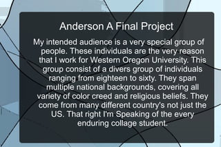 Anderson A Final Project
My intended audience is a very special group of
people. These individuals are the very reason
that I work for Western Oregon University. This
group consist of a divers group of individuals
ranging from eighteen to sixty. They span
multiple national backgrounds, covering all
variety of color creed and religious beliefs. They
come from many different country's not just the
US. That right I'm Speaking of the every
enduring collage student.
 