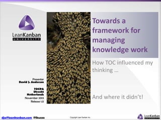 Towards a
framework for
managing
knowledge work
How TOC influenced my
thinking …
Presenter
David J. Anderson
TOCPA
Utrecht
Netherlands
November 2013
Release 1.0

dja@leankanban.com @lkuceo

And where it didn’t!

Copyright Lean Kanban Inc.

 