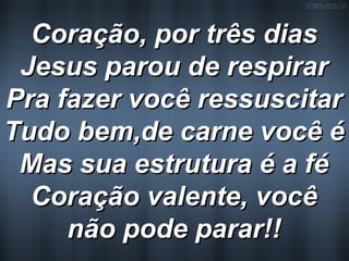 Coração, por três diasCoração, por três dias
Jesus parou de respirarJesus parou de respirar
Pra fazer você ressuscitarPra fazer você ressuscitar
Tudo bem,de carne você éTudo bem,de carne você é
Mas sua estrutura é a féMas sua estrutura é a fé
Coração valente, vocêCoração valente, você
não pode parar!!não pode parar!!
 