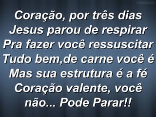 Coração, por três diasCoração, por três dias
Jesus parou de respirarJesus parou de respirar
Pra fazer você ressuscitarPra fazer você ressuscitar
Tudo bem,de carne você éTudo bem,de carne você é
Mas sua estrutura é a féMas sua estrutura é a fé
Coração valente, vocêCoração valente, você
não... Pode Parar!!não... Pode Parar!!
 