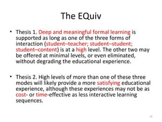 The EQuiv
• Thesis 1. Deep and meaningful formal learning is
supported as long as one of the three forms of
interaction (student–teacher; student–student;
student–content) is at a high level. The other two may
be offered at minimal levels, or even eliminated,
without degrading the educational experience.
• Thesis 2. High levels of more than one of these three
modes will likely provide a more satisfying educational
experience, although these experiences may not be as
cost- or time-effective as less interactive learning
sequences.
10
 