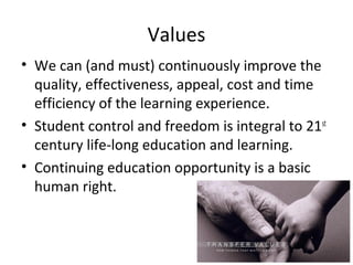 Values
• We can (and must) continuously improve the
quality, effectiveness, appeal, cost and time
efficiency of the learning experience.
• Student control and freedom is integral to 21st
century life-long education and learning.
• Continuing education opportunity is a basic
human right.
 