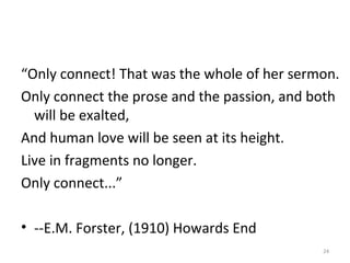 “Only connect! That was the whole of her sermon.
Only connect the prose and the passion, and both
will be exalted,
And human love will be seen at its height.
Live in fragments no longer.
Only connect...”
• --E.M. Forster, (1910) Howards End
24
 