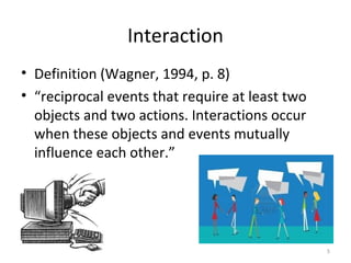 Interaction
• Definition (Wagner, 1994, p. 8)
• “reciprocal events that require at least two
objects and two actions. Interactions occur
when these objects and events mutually
influence each other.”
5
 